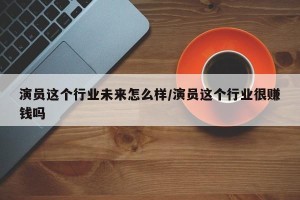 演员这个行业未来怎么样/演员这个行业很赚钱吗