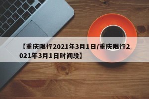 【重庆限行2021年3月1日/重庆限行2021年3月1日时间段】