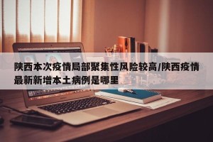 陕西本次疫情局部聚集性风险较高/陕西疫情最新新增本土病例是哪里