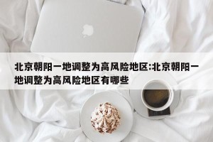 北京朝阳一地调整为高风险地区:北京朝阳一地调整为高风险地区有哪些