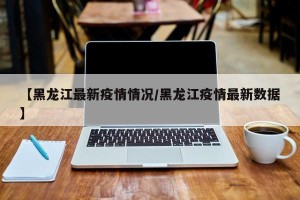 【黑龙江最新疫情情况/黑龙江疫情最新数据】