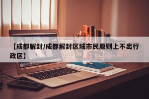 【成都解封/成都解封区域市民原则上不出行政区】
