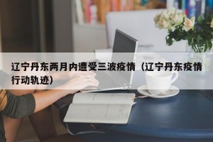 辽宁丹东两月内遭受三波疫情（辽宁丹东疫情行动轨迹）