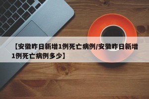 【安徽昨日新增1例死亡病例/安徽昨日新增1例死亡病例多少】