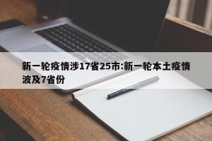 新一轮疫情涉17省25市:新一轮本土疫情波及7省份