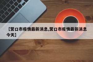 【营口市疫情最新消息,营口市疫情最新消息今天】