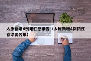 太原新增4例阳性感染者（太原新增4例阳性感染者名单）