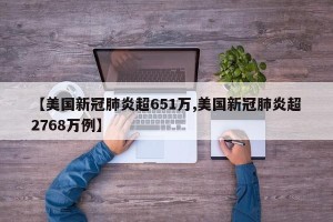 【美国新冠肺炎超651万,美国新冠肺炎超2768万例】