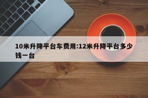 10米升降平台车费用:12米升降平台多少钱一台