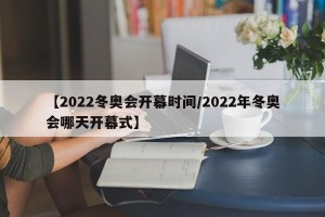【2022冬奥会开幕时间/2022年冬奥会哪天开幕式】