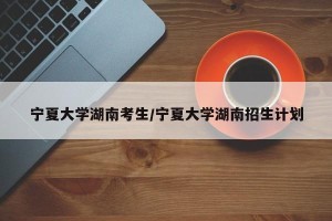 宁夏大学湖南考生/宁夏大学湖南招生计划