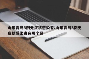山东青岛3例无症状感染者:山东青岛3例无症状感染者在哪个区