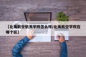 【北海航空航天学院怎么样/北海航空学院在哪个区】