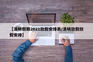 【清明假期2021放假安排表/清明放假放假安排】
