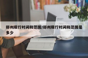 郑州限行时间和范围/郑州限行时间和范围是多少