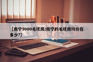 【南宁9000毛坯房/南宁的毛坯房均价在多少?】