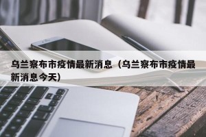 乌兰察布市疫情最新消息（乌兰察布市疫情最新消息今天）