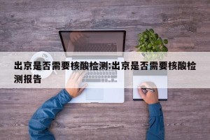 出京是否需要核酸检测:出京是否需要核酸检测报告