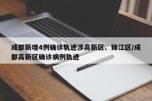 成都新增4例确诊轨迹涉高新区、锦江区/成都高新区确诊病例轨迹