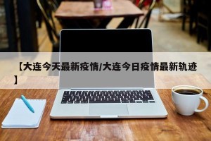 【大连今天最新疫情/大连今日疫情最新轨迹】