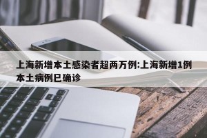 上海新增本土感染者超两万例:上海新增1例本土病例巳确诊