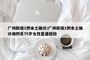 广州新增1例本土确诊/广州新增1例本土确诊病例系75岁女性直播回放