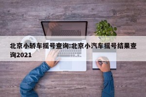 北京小轿车摇号查询:北京小汽车摇号结果查询2021