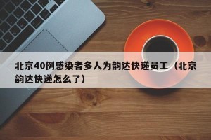 北京40例感染者多人为韵达快递员工（北京韵达快递怎么了）