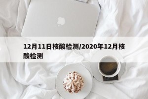 12月11日核酸检测/2020年12月核酸检测