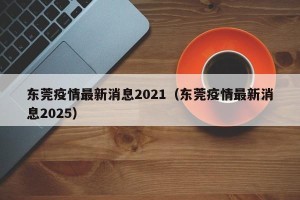 东莞疫情最新消息2021（东莞疫情最新消息2025）