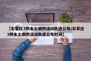 【石家庄3例本土病例活动轨迹公布/石家庄3例本土病例活动轨迹公布时间】