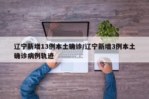 辽宁新增13例本土确诊/辽宁新增3例本土确诊病例轨迹