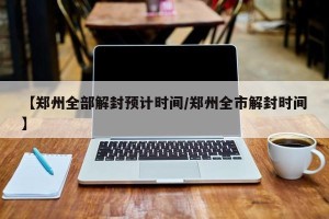 【郑州全部解封预计时间/郑州全市解封时间】