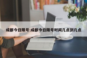 成都今日限号:成都今日限号时间几点到几点
