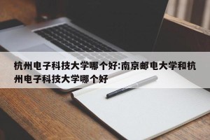 杭州电子科技大学哪个好:南京邮电大学和杭州电子科技大学哪个好