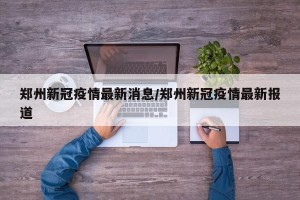 郑州新冠疫情最新消息/郑州新冠疫情最新报道