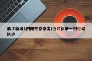 浙江新增1例阳性感染者/浙江新增一例行动轨迹