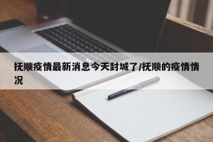 抚顺疫情最新消息今天封城了/抚顺的疫情情况