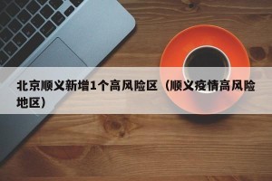 北京顺义新增1个高风险区（顺义疫情高风险地区）
