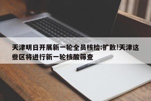 天津明日开展新一轮全员核检:扩散!天津这些区将进行新一轮核酸筛查