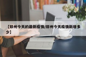 【郑州今天的最新疫情/郑州今天疫情新增多少】