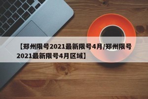 【郑州限号2021最新限号4月/郑州限号2021最新限号4月区域】