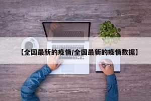 【全国最新的疫情/全国最新的疫情数据】