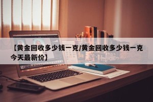 【黄金回收多少钱一克/黄金回收多少钱一克今天最新价】