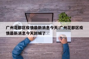 广州花都区疫情最新消息今天:广州花都区疫情最新消息今天封城了