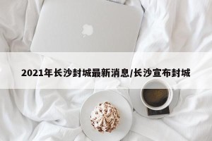 2021年长沙封城最新消息/长沙宣布封城