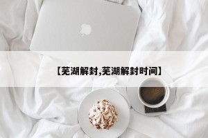 【芜湖解封,芜湖解封时间】