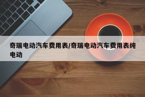 奇瑞电动汽车费用表/奇瑞电动汽车费用表纯电动