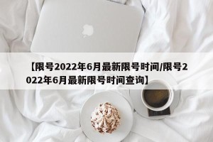 【限号2022年6月最新限号时间/限号2022年6月最新限号时间查询】