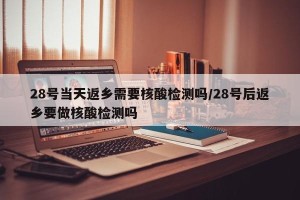 28号当天返乡需要核酸检测吗/28号后返乡要做核酸检测吗